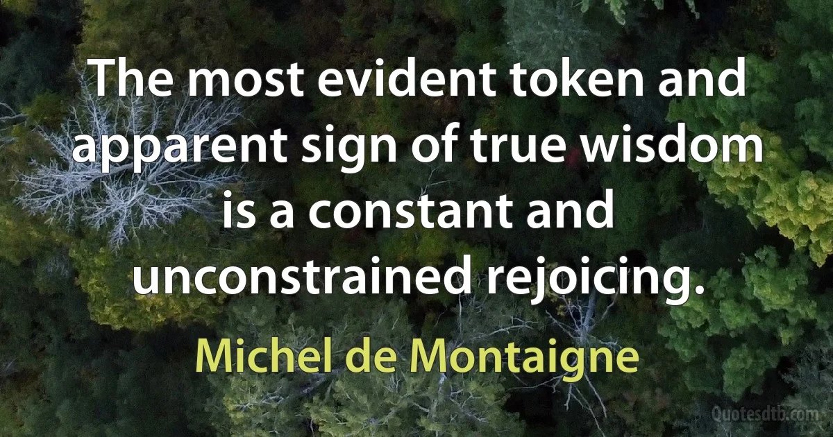 The most evident token and apparent sign of true wisdom is a constant and unconstrained rejoicing. (Michel de Montaigne)