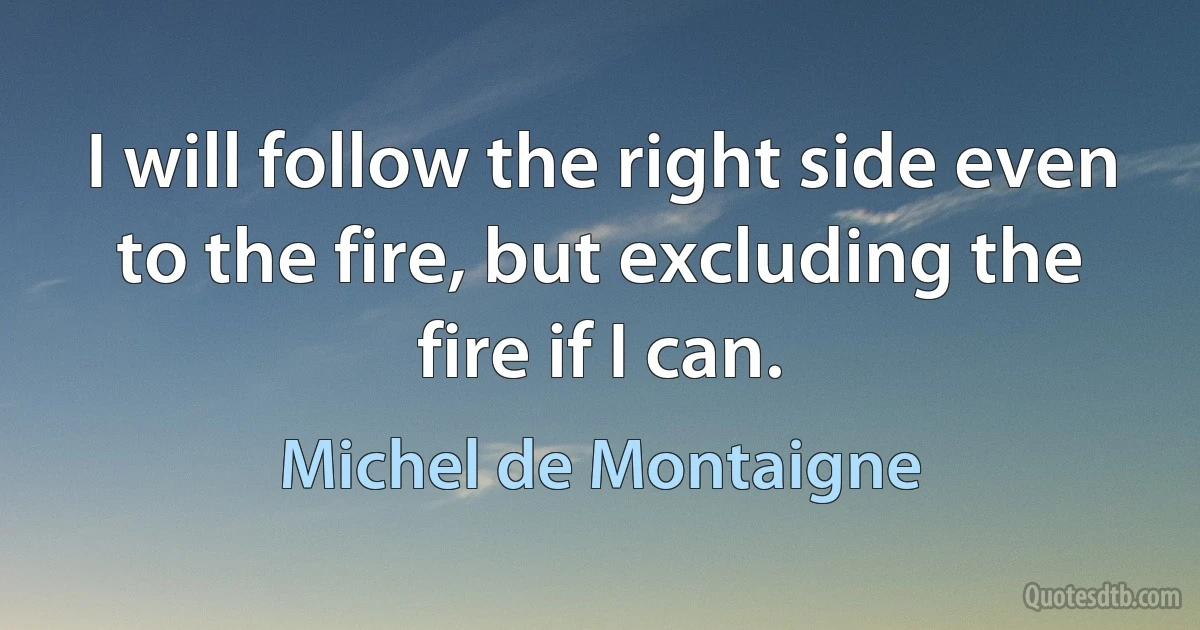 I will follow the right side even to the fire, but excluding the fire if I can. (Michel de Montaigne)