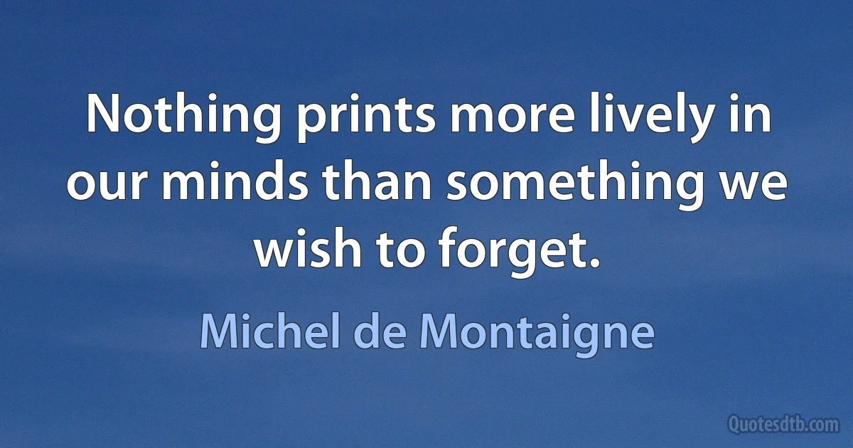 Nothing prints more lively in our minds than something we wish to forget. (Michel de Montaigne)