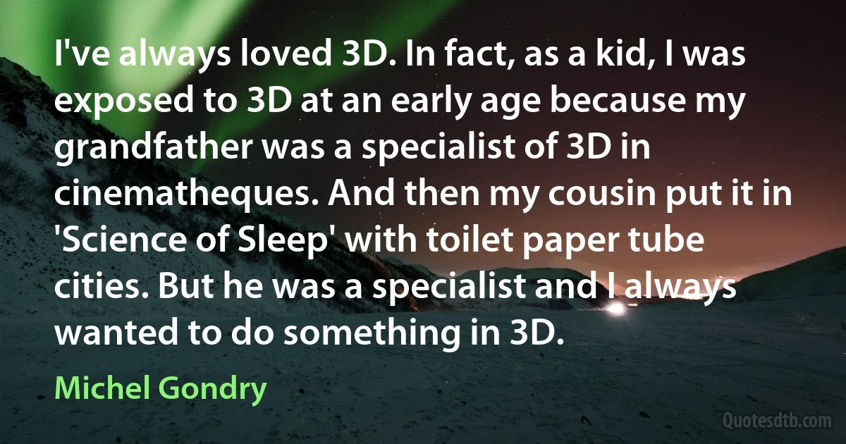 I've always loved 3D. In fact, as a kid, I was exposed to 3D at an early age because my grandfather was a specialist of 3D in cinematheques. And then my cousin put it in 'Science of Sleep' with toilet paper tube cities. But he was a specialist and I always wanted to do something in 3D. (Michel Gondry)