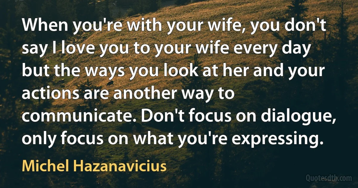 When you're with your wife, you don't say I love you to your wife every day but the ways you look at her and your actions are another way to communicate. Don't focus on dialogue, only focus on what you're expressing. (Michel Hazanavicius)