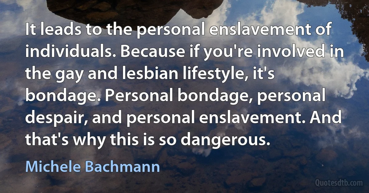 It leads to the personal enslavement of individuals. Because if you're involved in the gay and lesbian lifestyle, it's bondage. Personal bondage, personal despair, and personal enslavement. And that's why this is so dangerous. (Michele Bachmann)