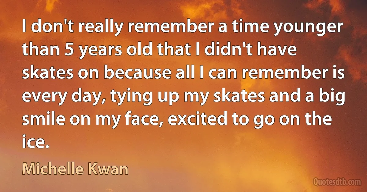 I don't really remember a time younger than 5 years old that I didn't have skates on because all I can remember is every day, tying up my skates and a big smile on my face, excited to go on the ice. (Michelle Kwan)