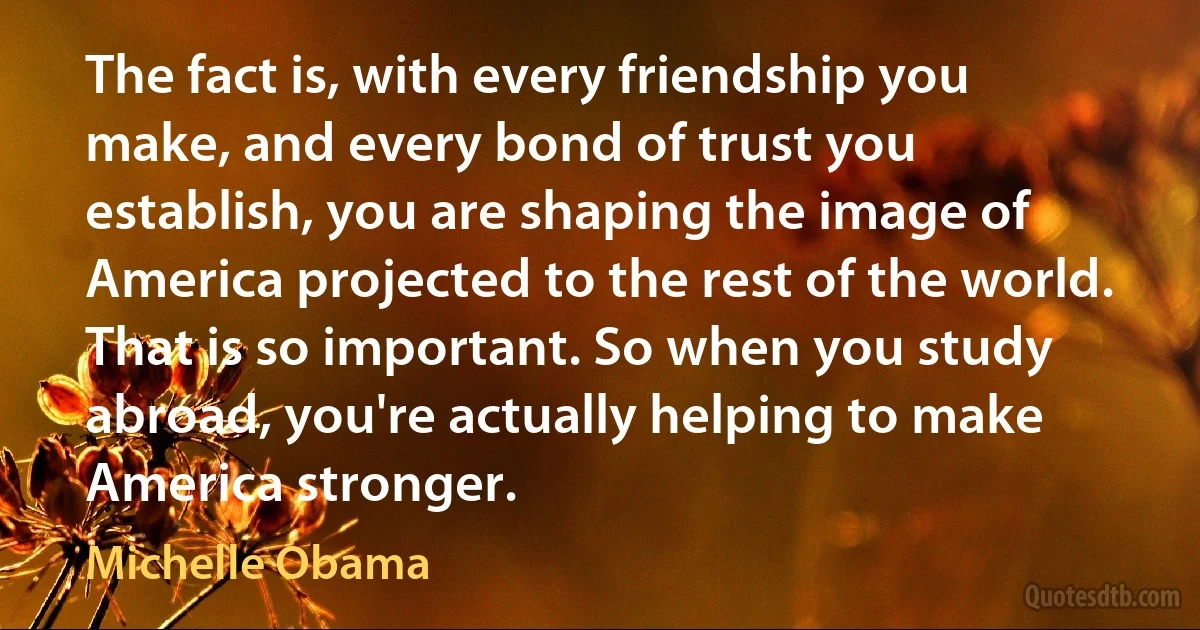 The fact is, with every friendship you make, and every bond of trust you establish, you are shaping the image of America projected to the rest of the world. That is so important. So when you study abroad, you're actually helping to make America stronger. (Michelle Obama)