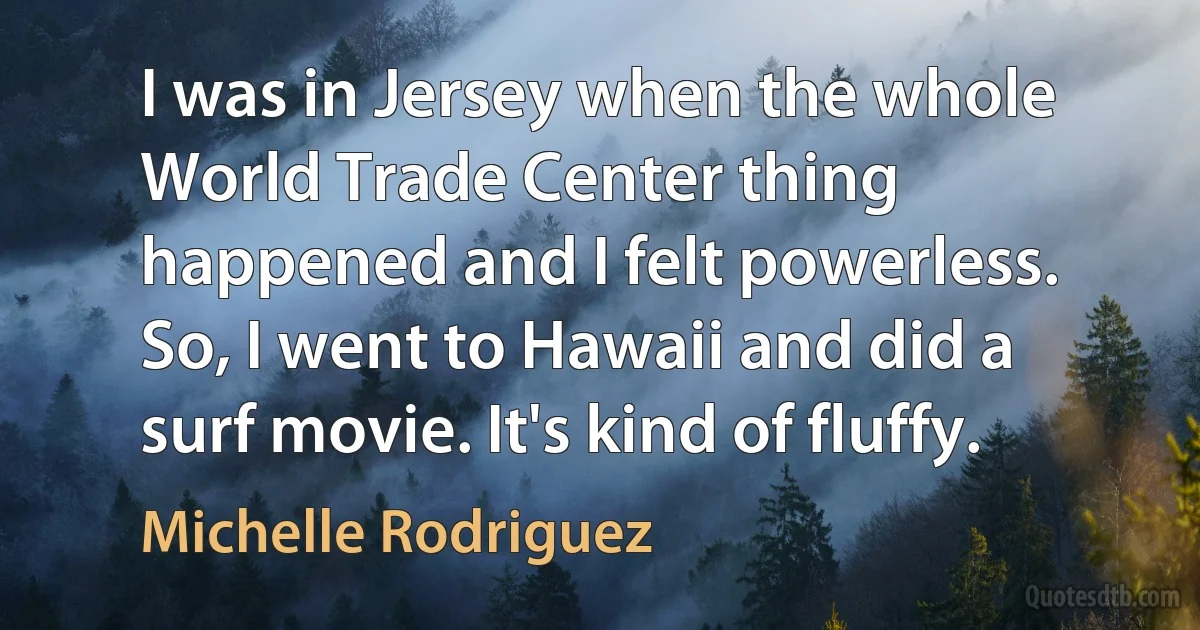 I was in Jersey when the whole World Trade Center thing happened and I felt powerless. So, I went to Hawaii and did a surf movie. It's kind of fluffy. (Michelle Rodriguez)