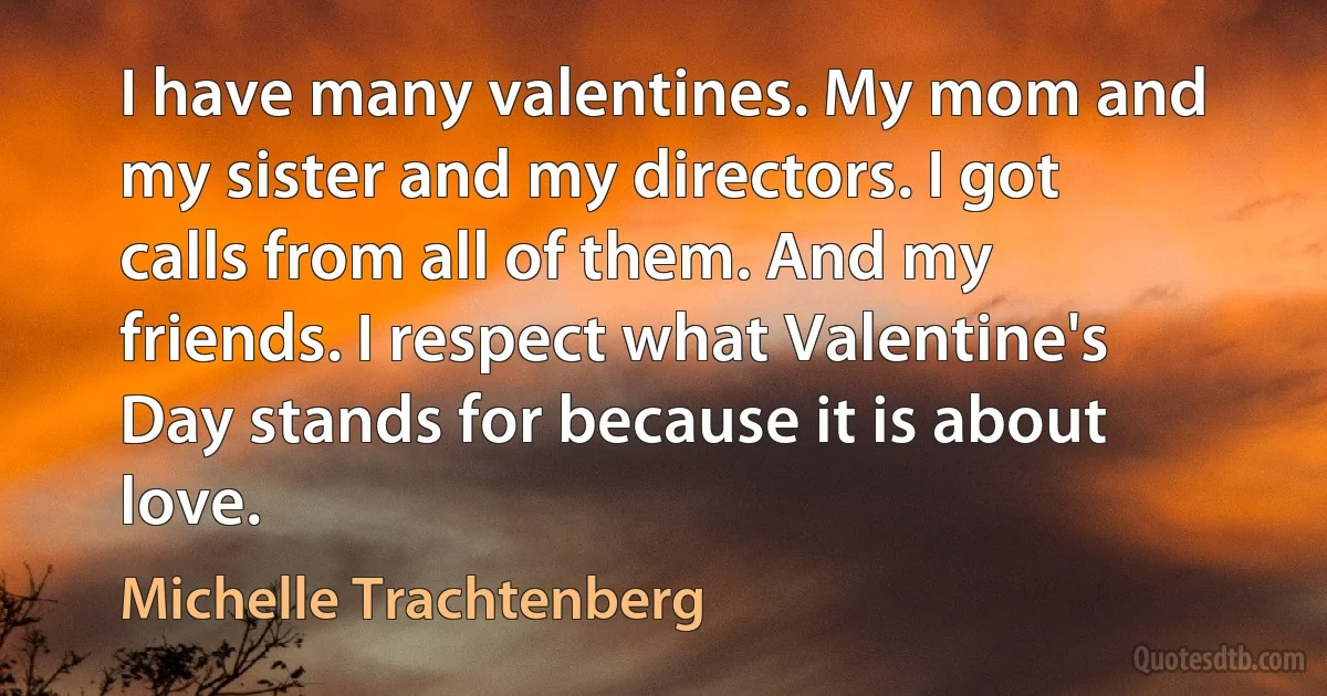 I have many valentines. My mom and my sister and my directors. I got calls from all of them. And my friends. I respect what Valentine's Day stands for because it is about love. (Michelle Trachtenberg)