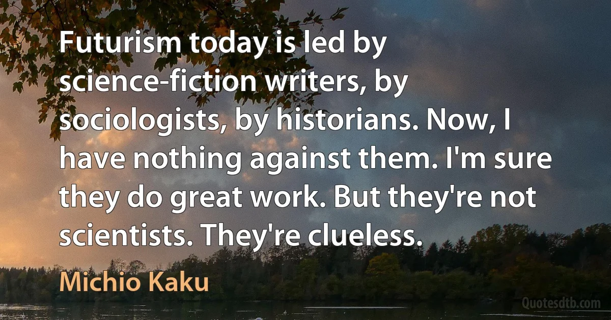 Futurism today is led by science-fiction writers, by sociologists, by historians. Now, I have nothing against them. I'm sure they do great work. But they're not scientists. They're clueless. (Michio Kaku)