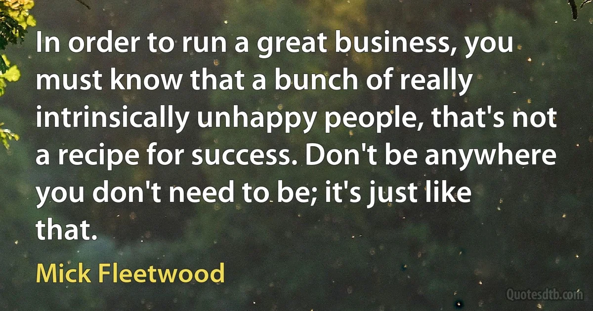 In order to run a great business, you must know that a bunch of really intrinsically unhappy people, that's not a recipe for success. Don't be anywhere you don't need to be; it's just like that. (Mick Fleetwood)