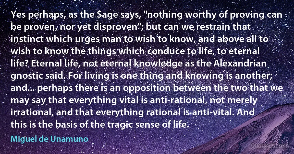 Yes perhaps, as the Sage says, "nothing worthy of proving can be proven, nor yet disproven"; but can we restrain that instinct which urges man to wish to know, and above all to wish to know the things which conduce to life, to eternal life? Eternal life, not eternal knowledge as the Alexandrian gnostic said. For living is one thing and knowing is another; and... perhaps there is an opposition between the two that we may say that everything vital is anti-rational, not merely irrational, and that everything rational is anti-vital. And this is the basis of the tragic sense of life. (Miguel de Unamuno)