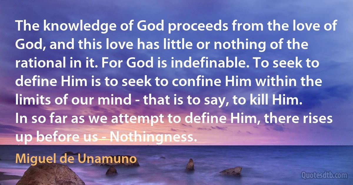 The knowledge of God proceeds from the love of God, and this love has little or nothing of the rational in it. For God is indefinable. To seek to define Him is to seek to confine Him within the limits of our mind - that is to say, to kill Him. In so far as we attempt to define Him, there rises up before us - Nothingness. (Miguel de Unamuno)