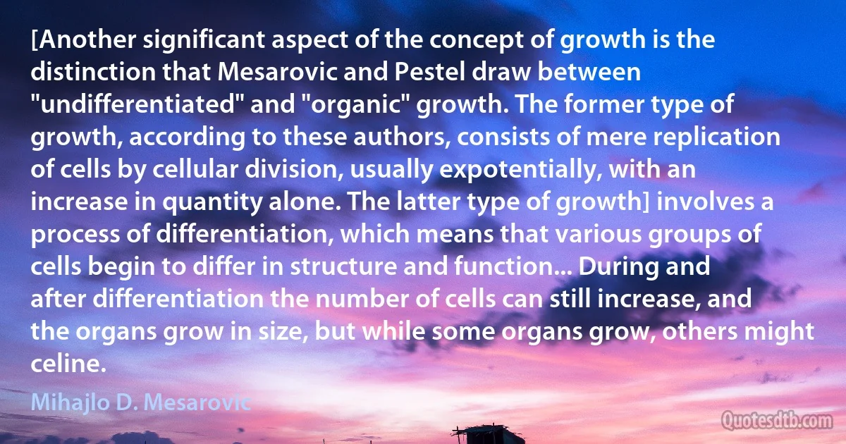 [Another significant aspect of the concept of growth is the distinction that Mesarovic and Pestel draw between "undifferentiated" and "organic" growth. The former type of growth, according to these authors, consists of mere replication of cells by cellular division, usually expotentially, with an increase in quantity alone. The latter type of growth] involves a process of differentiation, which means that various groups of cells begin to differ in structure and function... During and after differentiation the number of cells can still increase, and the organs grow in size, but while some organs grow, others might celine. (Mihajlo D. Mesarovic)