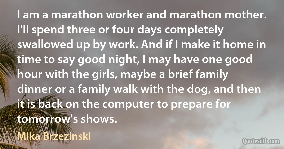 I am a marathon worker and marathon mother. I'll spend three or four days completely swallowed up by work. And if I make it home in time to say good night, I may have one good hour with the girls, maybe a brief family dinner or a family walk with the dog, and then it is back on the computer to prepare for tomorrow's shows. (Mika Brzezinski)