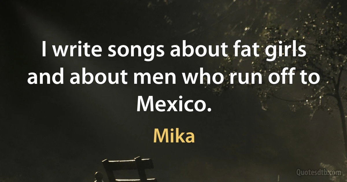 I write songs about fat girls and about men who run off to Mexico. (Mika)