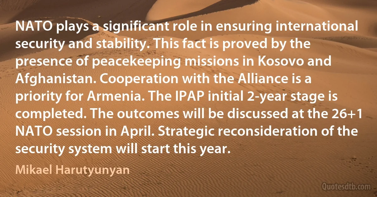 NATO plays a significant role in ensuring international security and stability. This fact is proved by the presence of peacekeeping missions in Kosovo and Afghanistan. Cooperation with the Alliance is a priority for Armenia. The IPAP initial 2-year stage is completed. The outcomes will be discussed at the 26+1 NATO session in April. Strategic reconsideration of the security system will start this year. (Mikael Harutyunyan)