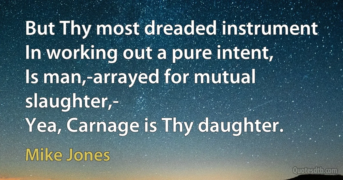 But Thy most dreaded instrument
In working out a pure intent,
Is man,-arrayed for mutual slaughter,-
Yea, Carnage is Thy daughter. (Mike Jones)