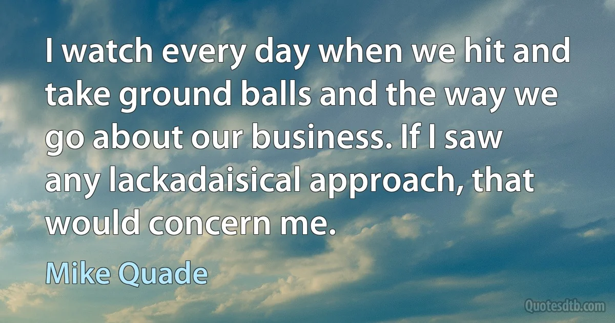 I watch every day when we hit and take ground balls and the way we go about our business. If I saw any lackadaisical approach, that would concern me. (Mike Quade)