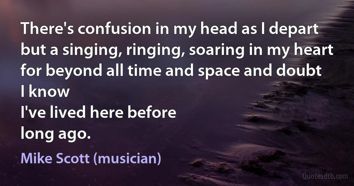 There's confusion in my head as I depart
but a singing, ringing, soaring in my heart
for beyond all time and space and doubt
I know
I've lived here before
long ago. (Mike Scott (musician))