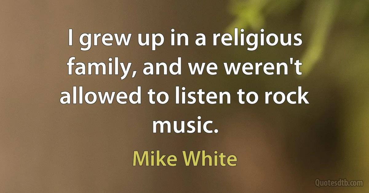 I grew up in a religious family, and we weren't allowed to listen to rock music. (Mike White)