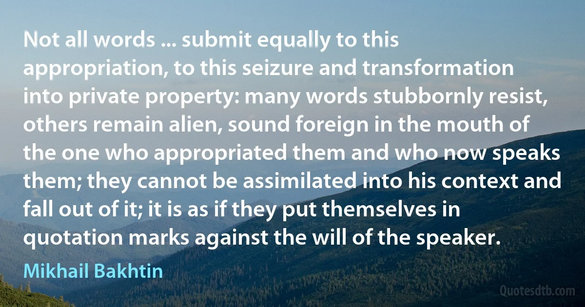 Not all words ... submit equally to this appropriation, to this seizure and transformation into private property: many words stubbornly resist, others remain alien, sound foreign in the mouth of the one who appropriated them and who now speaks them; they cannot be assimilated into his context and fall out of it; it is as if they put themselves in quotation marks against the will of the speaker. (Mikhail Bakhtin)