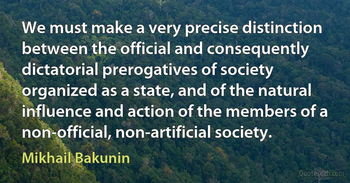 We must make a very precise distinction between the official and consequently dictatorial prerogatives of society organized as a state, and of the natural influence and action of the members of a non-official, non-artificial society. (Mikhail Bakunin)