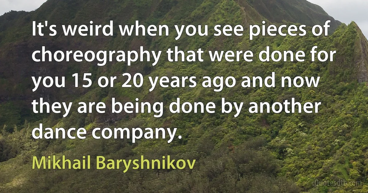 It's weird when you see pieces of choreography that were done for you 15 or 20 years ago and now they are being done by another dance company. (Mikhail Baryshnikov)