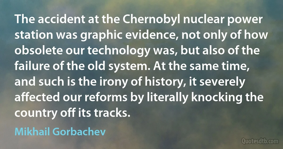 The accident at the Chernobyl nuclear power station was graphic evidence, not only of how obsolete our technology was, but also of the failure of the old system. At the same time, and such is the irony of history, it severely affected our reforms by literally knocking the country off its tracks. (Mikhail Gorbachev)