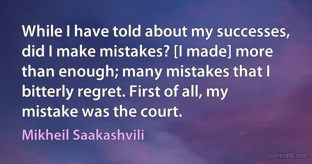 While I have told about my successes, did I make mistakes? [I made] more than enough; many mistakes that I bitterly regret. First of all, my mistake was the court. (Mikheil Saakashvili)