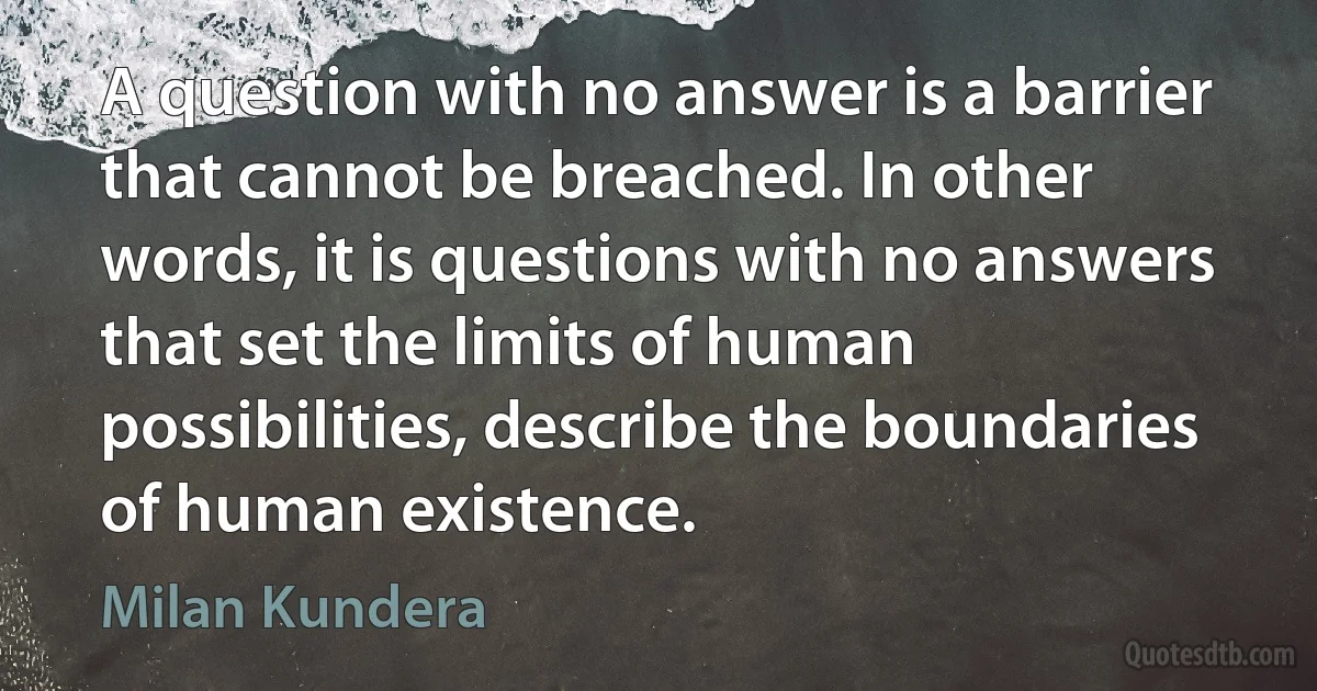 A question with no answer is a barrier that cannot be breached. In other words, it is questions with no answers that set the limits of human possibilities, describe the boundaries of human existence. (Milan Kundera)