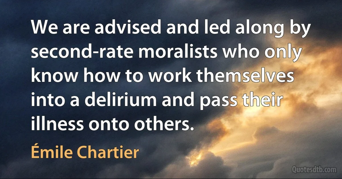 We are advised and led along by second-rate moralists who only know how to work themselves into a delirium and pass their illness onto others. (Émile Chartier)