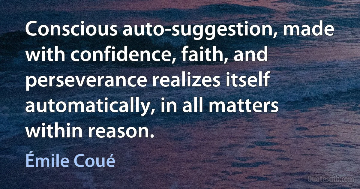 Conscious auto-suggestion, made with confidence, faith, and perseverance realizes itself automatically, in all matters within reason. (Émile Coué)