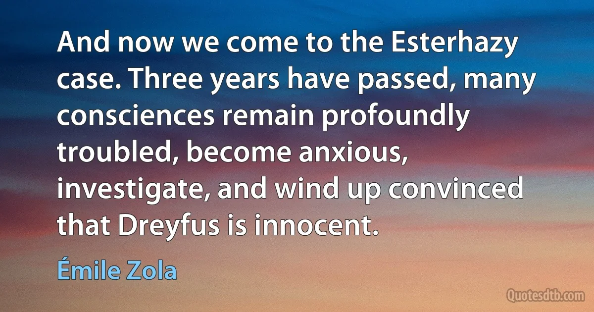 And now we come to the Esterhazy case. Three years have passed, many consciences remain profoundly troubled, become anxious, investigate, and wind up convinced that Dreyfus is innocent. (Émile Zola)