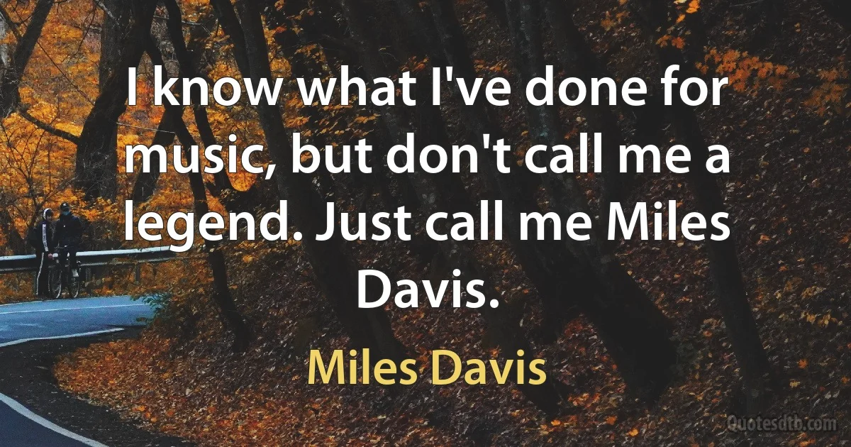 I know what I've done for music, but don't call me a legend. Just call me Miles Davis. (Miles Davis)