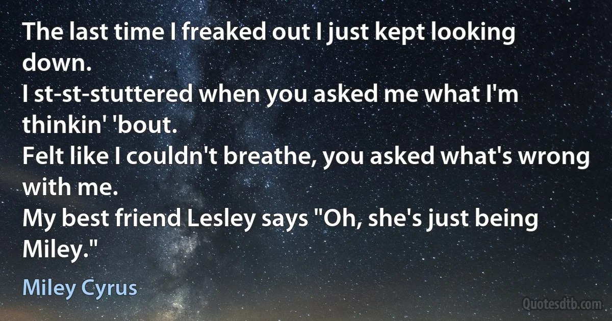 The last time I freaked out I just kept looking down.
I st-st-stuttered when you asked me what I'm thinkin' 'bout.
Felt like I couldn't breathe, you asked what's wrong with me.
My best friend Lesley says "Oh, she's just being Miley." (Miley Cyrus)