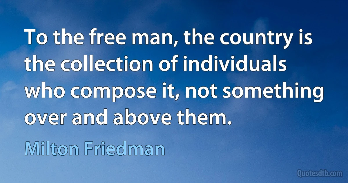 To the free man, the country is the collection of individuals who compose it, not something over and above them. (Milton Friedman)