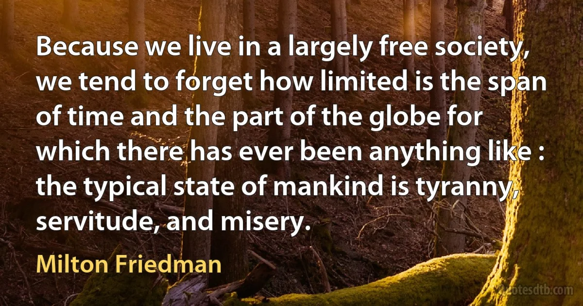 Because we live in a largely free society, we tend to forget how limited is the span of time and the part of the globe for which there has ever been anything like : the typical state of mankind is tyranny, servitude, and misery. (Milton Friedman)