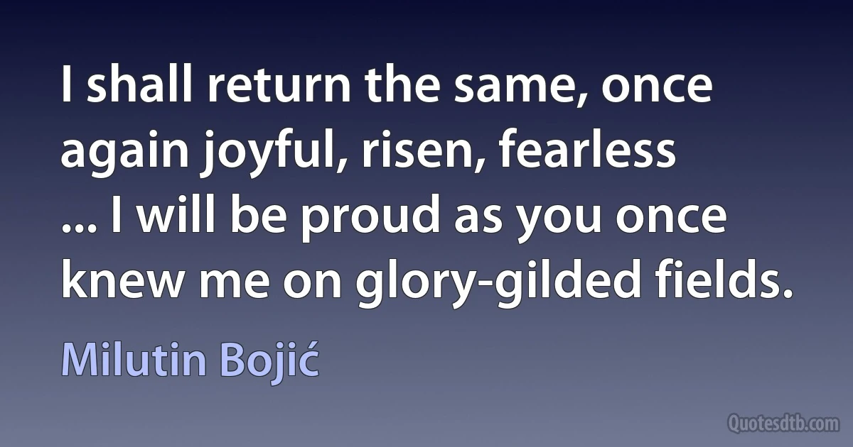 I shall return the same, once again joyful, risen, fearless
... I will be proud as you once knew me on glory-gilded fields. (Milutin Bojić)