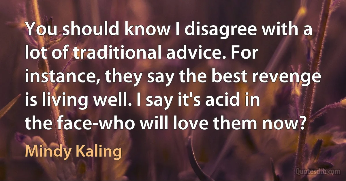 You should know I disagree with a lot of traditional advice. For instance, they say the best revenge is living well. I say it's acid in the face-who will love them now? (Mindy Kaling)