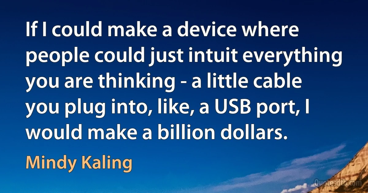 If I could make a device where people could just intuit everything you are thinking - a little cable you plug into, like, a USB port, I would make a billion dollars. (Mindy Kaling)