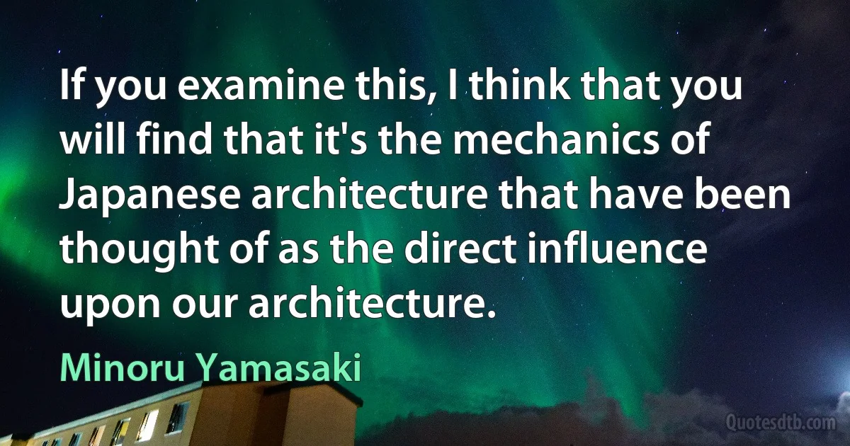 If you examine this, I think that you will find that it's the mechanics of Japanese architecture that have been thought of as the direct influence upon our architecture. (Minoru Yamasaki)