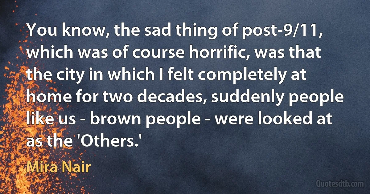 You know, the sad thing of post-9/11, which was of course horrific, was that the city in which I felt completely at home for two decades, suddenly people like us - brown people - were looked at as the 'Others.' (Mira Nair)