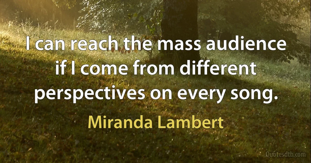 I can reach the mass audience if I come from different perspectives on every song. (Miranda Lambert)