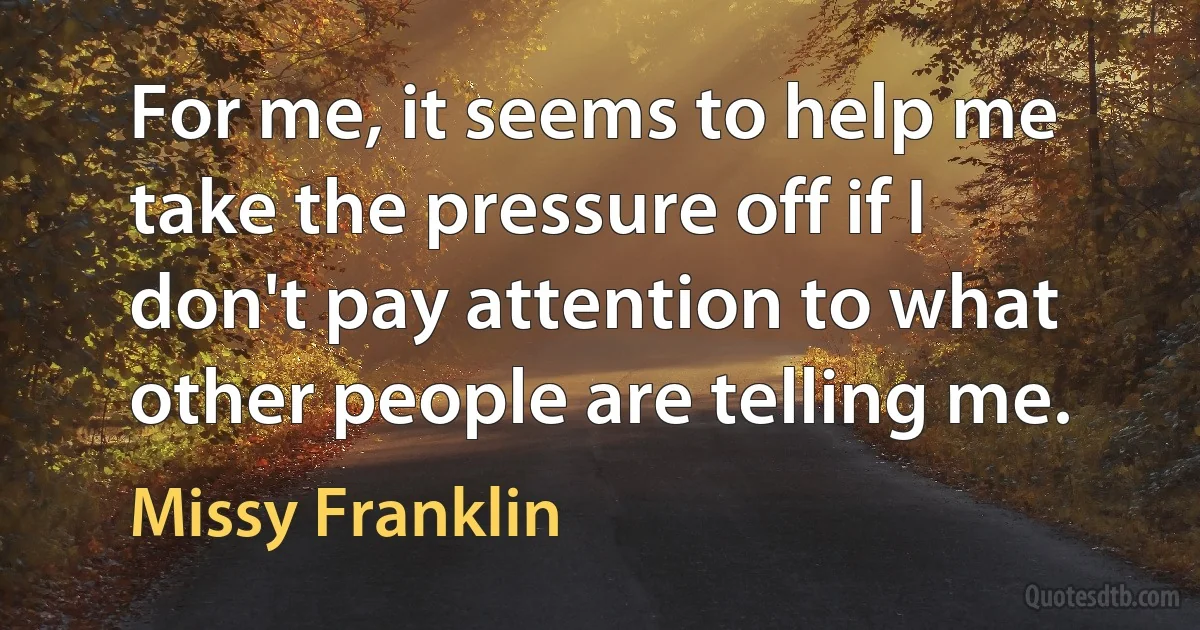 For me, it seems to help me take the pressure off if I don't pay attention to what other people are telling me. (Missy Franklin)