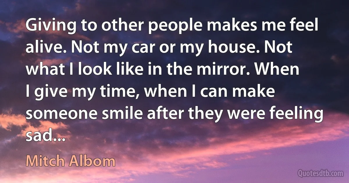 Giving to other people makes me feel alive. Not my car or my house. Not what I look like in the mirror. When I give my time, when I can make someone smile after they were feeling sad... (Mitch Albom)