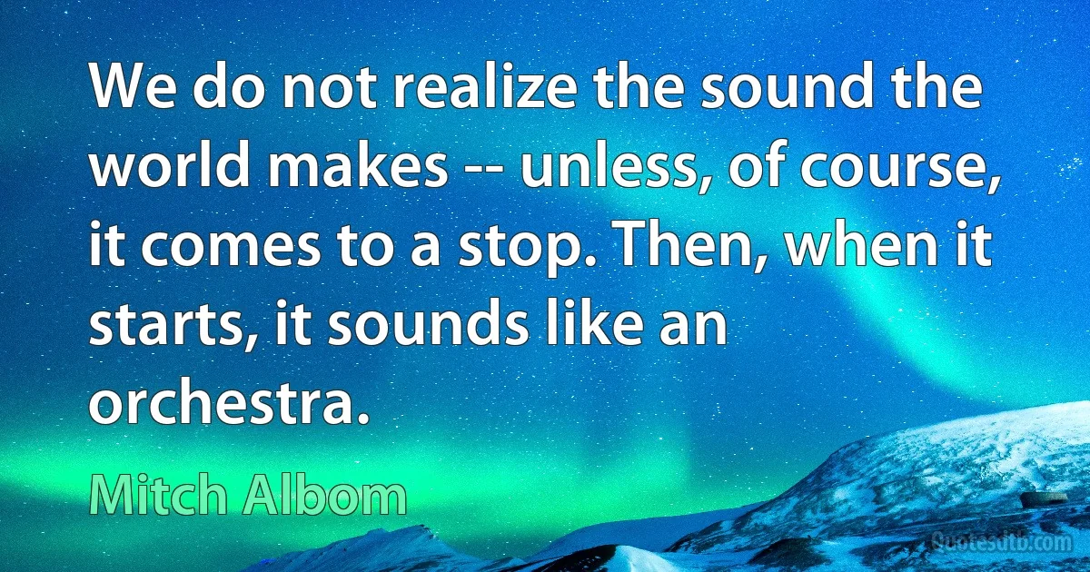 We do not realize the sound the world makes -- unless, of course, it comes to a stop. Then, when it starts, it sounds like an orchestra. (Mitch Albom)