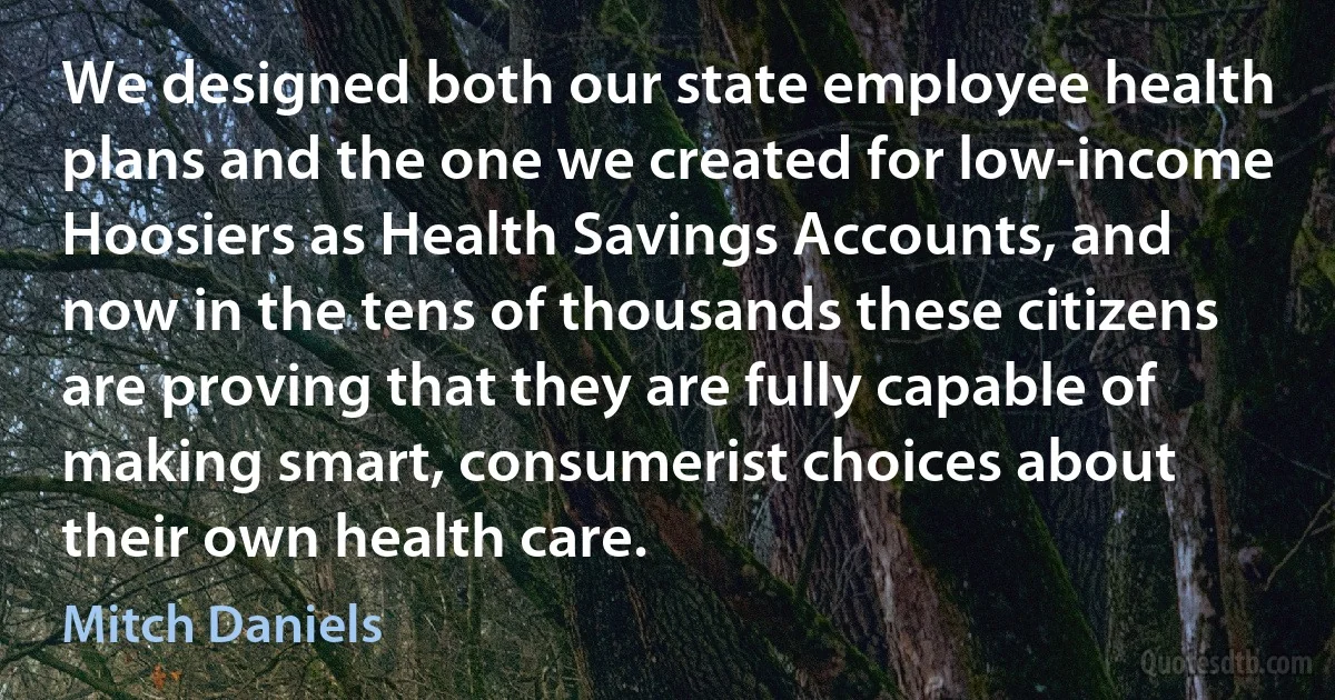 We designed both our state employee health plans and the one we created for low-income Hoosiers as Health Savings Accounts, and now in the tens of thousands these citizens are proving that they are fully capable of making smart, consumerist choices about their own health care. (Mitch Daniels)