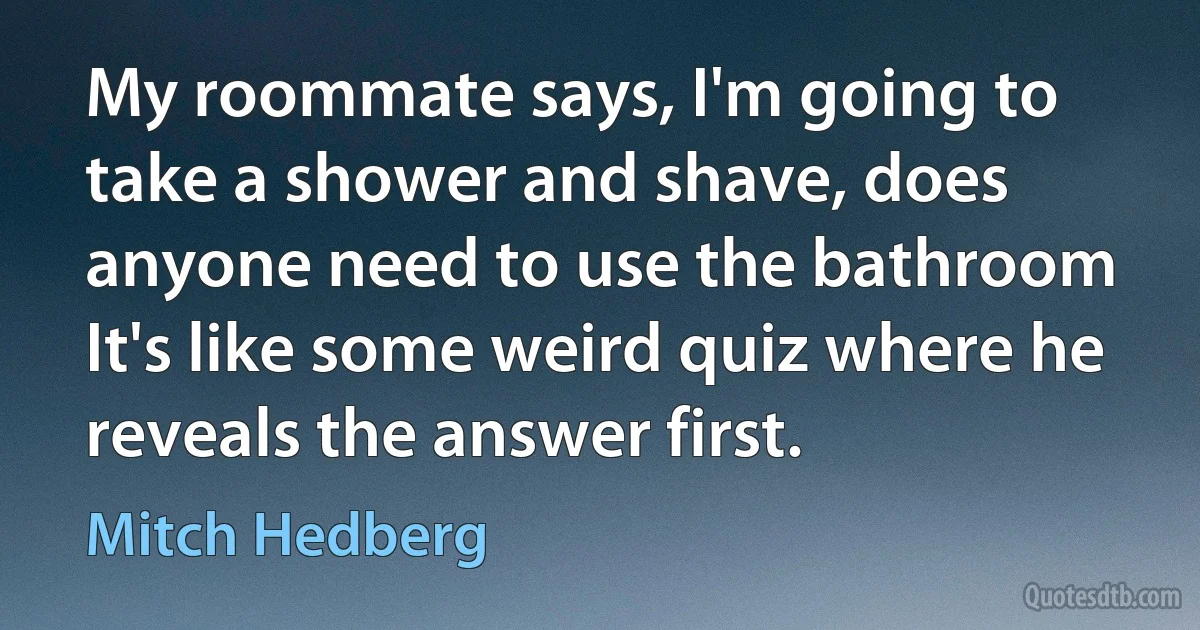 My roommate says, I'm going to take a shower and shave, does anyone need to use the bathroom It's like some weird quiz where he reveals the answer first. (Mitch Hedberg)