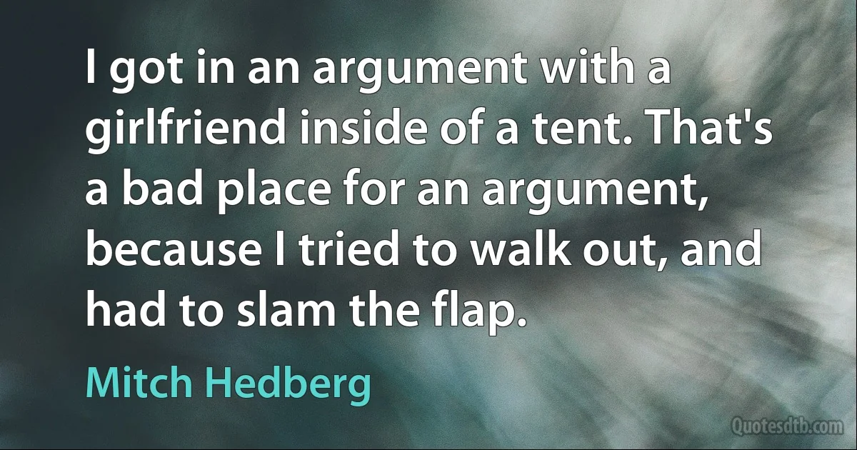 I got in an argument with a girlfriend inside of a tent. That's a bad place for an argument, because I tried to walk out, and had to slam the flap. (Mitch Hedberg)