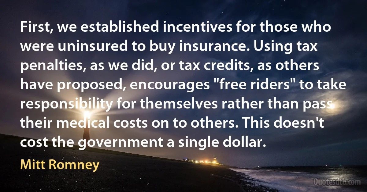 First, we established incentives for those who were uninsured to buy insurance. Using tax penalties, as we did, or tax credits, as others have proposed, encourages "free riders" to take responsibility for themselves rather than pass their medical costs on to others. This doesn't cost the government a single dollar. (Mitt Romney)