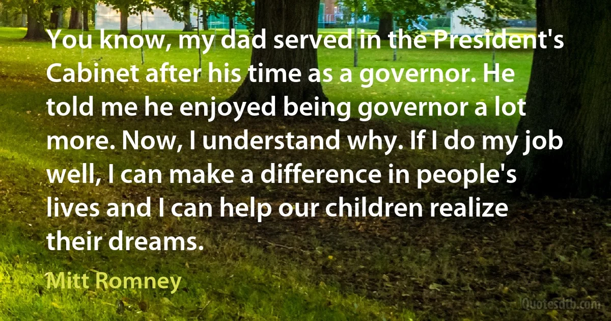 You know, my dad served in the President's Cabinet after his time as a governor. He told me he enjoyed being governor a lot more. Now, I understand why. If I do my job well, I can make a difference in people's lives and I can help our children realize their dreams. (Mitt Romney)