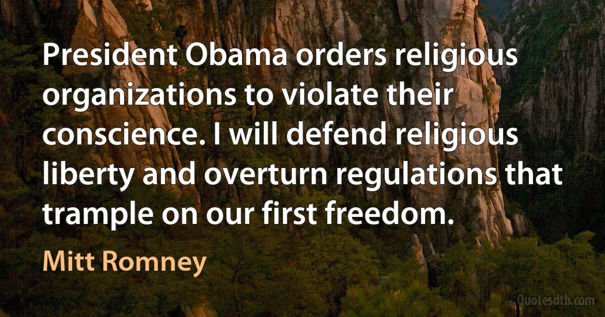 President Obama orders religious organizations to violate their conscience. I will defend religious liberty and overturn regulations that trample on our first freedom. (Mitt Romney)